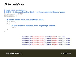 Einfaches Menue # Menü wird definiert # HMENU => hierarchisches Menü, es kann mehrere Ebenen geben temp.topnav = HMENU temp.topnav { # Erste Ebene soll ein Textmenü sein 1 = TMENU 1 { # Der normale Zustand soll angezeigt werden NO = 1 } }  