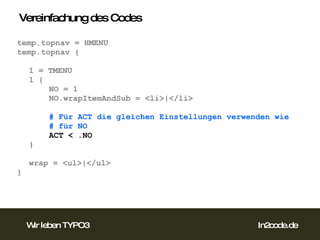 Vereinfachung des Codes temp.topnav = HMENU temp.topnav { 1 = TMENU 1 { NO = 1 NO.wrapItemAndSub = <li>|</li> # Für ACT die gleichen Einstellungen verwenden wie  # für NO ACT < .NO } wrap = <ul>|</ul> }  