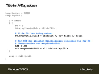 Title im A-Tag setzen temp.topnav = HMENU temp.topnav { 1 = TMENU 1 { NO = 1 NO.wrapItemAndSub = <li>|</li> # Title für den A-Tag setzen NO.ATagTitle.field = abstract // nav_title // title # Für ACT die gleichen Einstellungen verwenden wie für NO # überschreiben von wrapItemAndSub ACT < .NO ACT.wrapItemAndSub = <li id="act">|</li> } wrap = <ul>|</ul> } 