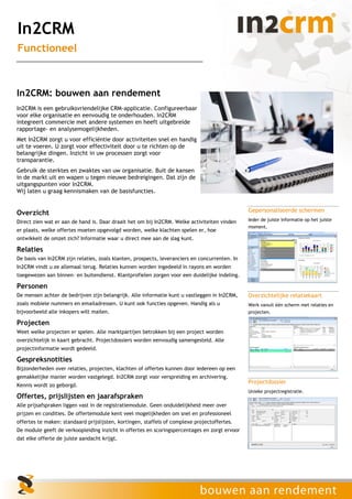 In2CRM
Functioneel



In2CRM: bouwen aan rendement
In2CRM is een gebruiksvriendelijke CRM-applicatie. Configureerbaar
voor elke organisatie en eenvoudig te onderhouden. In2CRM
integreert commercie met andere systemen en heeft uitgebreide
rapportage– en analysemogelijkheden.
Met In2CRM zorgt u voor efficiëntie door activiteiten snel en handig
uit te voeren. U zorgt voor effectiviteit door u te richten op de
belangrijke dingen. Inzicht in uw processen zorgt voor
transparantie.
Gebruik de sterktes en zwaktes van uw organisatie. Buit de kansen
in de markt uit en wapen u tegen nieuwe bedreigingen. Dat zijn de
uitgangspunten voor In2CRM.
Wij laten u graag kennismaken van de basisfuncties.


Overzicht                                                                                       Gepersonaliseerde schermen
Direct zien wat er aan de hand is. Daar draait het om bij In2CRM. Welke activiteiten vinden     Ieder de juiste informatie op het juiste
                                                                                                moment.
er plaats, welke offertes moeten opgevolgd worden, welke klachten spelen er, hoe
ontwikkelt de omzet zich? Informatie waar u direct mee aan de slag kunt.

Relaties
De basis van In2CRM zijn relaties, zoals klanten, prospects, leveranciers en concurrenten. In
In2CRM vindt u ze allemaal terug. Relaties kunnen worden ingedeeld in rayons en worden
toegewezen aan binnen– en buitendienst. Klantprofielen zorgen voor een duidelijke indeling.

Personen
De mensen achter de bedrijven zijn belangrijk. Alle informatie kunt u vastleggen in In2CRM,     Overzichtelijke relatiekaart
zoals mobiele nummers en emailadressen. U kunt ook functies opgeven. Handig als u               Werk vanuit één scherm met relaties en
bijvoorbeeld alle inkopers wilt mailen.                                                         projecten.

Projecten
Weet welke projecten er spelen. Alle marktpartijen betrokken bij een project worden
overzichtelijk in kaart gebracht. Projectdossiers worden eenvoudig samengesteld. Alle
projectinformatie wordt gedeeld.

Gespreksnotities
Bijzonderheden over relaties, projecten, klachten of offertes kunnen door iedereen op een
gemakkelijke manier worden vastgelegd. In2CRM zorgt voor verspreiding en archivering.
                                                                                                Projectdossier
Kennis wordt zo geborgd.
                                                                                                Unieke projectregistratie.
Offertes, prijslijsten en jaarafspraken
Alle prijsafspraken liggen vast in de registratiemodule. Geen onduidelijkheid meer over
prijzen en condities. De offertemodule kent veel mogelijkheden om snel en professioneel
offertes te maken: standaard prijslijsten, kortingen, staffels of complexe projectoffertes.
De module geeft de verkoopleiding inzicht in offertes en scoringspercentages en zorgt ervoor
dat elke offerte de juiste aandacht krijgt.
 