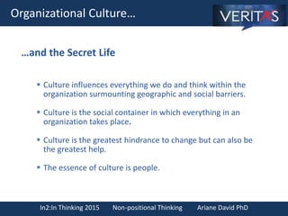 In2:In Thinking 2015 Non-positional Thinking Ariane David PhD
Organizational Culture…
 Culture influences everything we do and think within the
organization surmounting geographic and social barriers.
 Culture is the social container in which everything in an
organization takes place.
 Culture is the greatest hindrance to change but can also be
the greatest help.
 The essence of culture is people.
…and the Secret Life
 