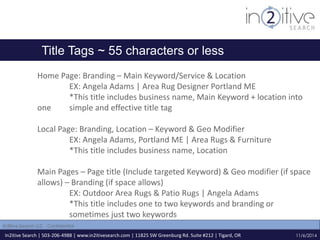 Title Tags ~ 55 characters or less 
Home Page: Branding – Main Keyword/Service & Location 
EX: Angela Adams | Area Rug Designer Portland ME 
*This title includes business name, Main Keyword + location into 
one simple and effective title tag 
Local Page: Branding, Location – Keyword & Geo Modifier 
EX: Angela Adams, Portland ME | Area Rugs & Furniture 
*This title includes business name, Location 
Main Pages – Page title (Include targeted Keyword) & Geo modifier (if space 
allows) – Branding (if space allows) 
EX: Outdoor Area Rugs & Patio Rugs | Angela Adams 
*This title includes one to two keywords and branding or 
sometimes just two keywords 
In2itive Search | 503-206-4988 | www.in2itivesearch.com | 11825 SW Greenburg Rd. Suite #212 | Tigard, OR 
11/6/2014 
In2itive Search LLC - Confidential 
 