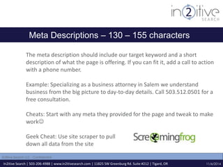 Meta Descriptions – 130 – 155 characters 
The meta description should include our target keyword and a short 
description of what the page is offering. If you can fit it, add a call to action 
with a phone number. 
Example: Specializing as a business attorney in Salem we understand 
business from the big picture to day-to-day details. Call 503.512.0501 for a 
free consultation. 
Cheats: Start with any meta they provided for the page and tweak to make 
work 
Geek Cheat: Use site scraper to pull 
down all data from the site 
In2itive Search | 503-206-4988 | www.in2itivesearch.com | 11825 SW Greenburg Rd. Suite #212 | Tigard, OR 
11/6/2014 
In2itive Search LLC - Confidential 
 