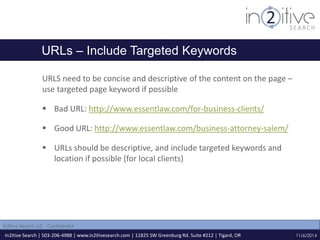 URLs – Include Targeted Keywords 
URLS need to be concise and descriptive of the content on the page – 
use targeted page keyword if possible 
 Bad URL: http://www.essentlaw.com/for-business-clients/ 
 Good URL: http://www.essentlaw.com/business-attorney-salem/ 
 URLs should be descriptive, and include targeted keywords and 
location if possible (for local clients) 
In2itive Search | 503-206-4988 | www.in2itivesearch.com | 11825 SW Greenburg Rd. Suite #212 | Tigard, OR 
11/6/2014 
In2itive Search LLC - Confidential 
 