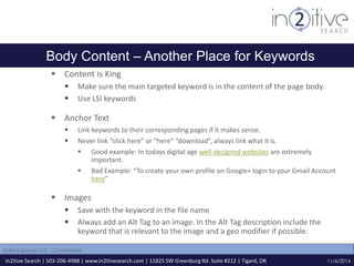 Body Content – Another Place for Keywords 
 Content is King 
 Make sure the main targeted keyword is in the content of the page body. 
 Use LSI keywords 
 Anchor Text 
 Link keywords to their corresponding pages if it makes sense. 
 Never link “click here” or “here” “download”, always link what it is. 
 Good example: In todays digital age well-designed websites are extremely 
In2itive Search | 503-206-4988 | www.in2itivesearch.com | 11825 SW Greenburg Rd. Suite #212 | Tigard, OR 
11/6/2014 
In2itive Search LLC - Confidential 
important. 
 Bad Example: “To create your own profile on Google+ login to your Gmail Account 
here” 
 Images 
 Save with the keyword in the file name 
 Always add an Alt Tag to an image. In the Alt Tag description include the 
keyword that is relevant to the image and a geo modifier if possible. 
 
