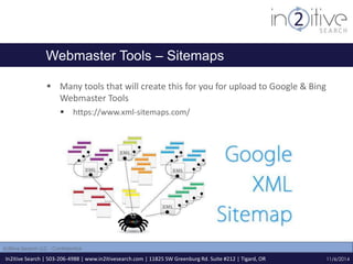 Webmaster Tools – Sitemaps 
 Many tools that will create this for you for upload to Google & Bing 
Webmaster Tools 
 https://www.xml-sitemaps.com/ 
In2itive Search | 503-206-4988 | www.in2itivesearch.com | 11825 SW Greenburg Rd. Suite #212 | Tigard, OR 
11/6/2014 
In2itive Search LLC - Confidential 
 