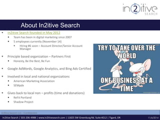 About In2itive Search 
 In2itive Search founded in May 2012 
 Team has been in digital marketing since 2007 
 5 employees currently (November 14) 
 Hiring #6 soon – Account Director/Senior Account 
Manager 
 Principle based organization – Partners First 
 Honesty, Be the Best, Be Fun 
 Google AdWords, Google Analytics, and Bing Ads Certified 
 Involved in local and national organizations 
 American Marketing Association 
 SEMpdx 
 Gives back to local non – profits (time and donations) 
 ReFit Portland 
 Shadow Project 
In2itive Search | 503-206-4988 | www.in2itivesearch.com | 11825 SW Greenburg Rd. Suite #212 | Tigard, OR 
11/6/2014 
In2itive Search LLC - Confidential 
 