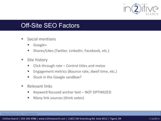 Off-Site SEO Factors 
 Social mentions 
 Google+ 
 Shares/Likes (Twitter, LinkedIn, Facebook, etc.) 
 Site history 
 Click through rate – Control titles and metas 
 Engagement metrics (Bounce rate, dwell time, etc.) 
 Stuck in the Google sandbox? 
 Relevant links 
 Keyword focused anchor text – NOT OPTIMIZED 
 Many link sources (think votes) 
In2itive Search | 503-206-4988 | www.in2itivesearch.com | 11825 SW Greenburg Rd. Suite #212 | Tigard, OR 
11/6/2014 
In2itive Search LLC - Confidential 
 
