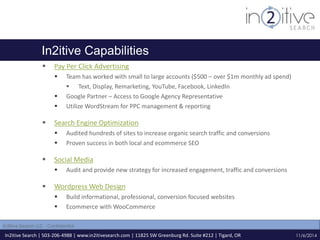 In2itive Capabilities 
 Pay Per Click Advertising 
 Team has worked with small to large accounts ($500 – over $1m monthly ad spend) 
 Text, Display, Remarketing, YouTube, Facebook, LinkedIn 
 Google Partner – Access to Google Agency Representative 
 Utilize WordStream for PPC management & reporting 
 Search Engine Optimization 
 Audited hundreds of sites to increase organic search traffic and conversions 
 Proven success in both local and ecommerce SEO 
 Social Media 
 Audit and provide new strategy for increased engagement, traffic and conversions 
 Wordpress Web Design 
 Build informational, professional, conversion focused websites 
 Ecommerce with WooCommerce 
In2itive Search | 503-206-4988 | www.in2itivesearch.com | 11825 SW Greenburg Rd. Suite #212 | Tigard, OR 
11/6/2014 
In2itive Search LLC - Confidential 
 