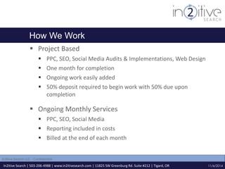 How We Work 
 Project Based 
 PPC, SEO, Social Media Audits & Implementations, Web Design 
 One month for completion 
 Ongoing work easily added 
 50% deposit required to begin work with 50% due upon 
completion 
 Ongoing Monthly Services 
 PPC, SEO, Social Media 
 Reporting included in costs 
 Billed at the end of each month 
In2itive Search | 503-206-4988 | www.in2itivesearch.com | 11825 SW Greenburg Rd. Suite #212 | Tigard, OR 
11/6/2014 
In2itive Search LLC - Confidential 
 