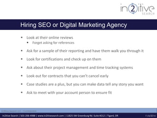 Hiring SEO or Digital Marketing Agency 
 Look at their online reviews 
 Forget asking for references 
 Ask for a sample of their reporting and have them walk you through it 
 Look for certifications and check up on them 
 Ask about their project management and time tracking systems 
 Look out for contracts that you can’t cancel early 
 Case studies are a plus, but you can make data tell any story you want 
 Ask to meet with your account person to ensure fit 
In2itive Search | 503-206-4988 | www.in2itivesearch.com | 11825 SW Greenburg Rd. Suite #212 | Tigard, OR 
11/6/2014 
In2itive Search LLC - Confidential 
 
