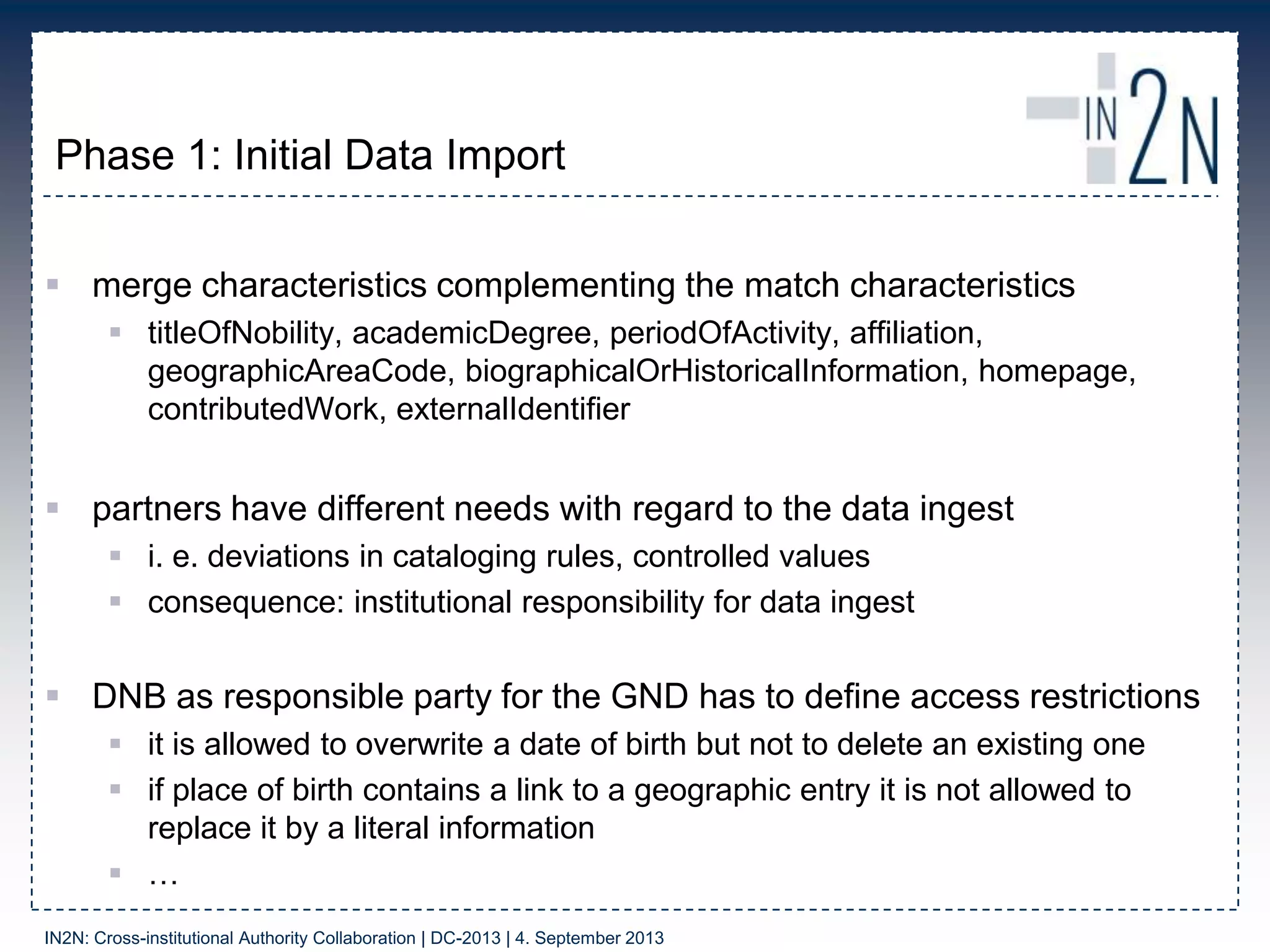 Phase 1: Initial Data Import
 merge characteristics complementing the match characteristics
 titleOfNobility, academicDegree, periodOfActivity, affiliation,
geographicAreaCode, biographicalOrHistoricalInformation, homepage,
contributedWork, externalIdentifier
 partners have different needs with regard to the data ingest
 i. e. deviations in cataloging rules, controlled values
 consequence: institutional responsibility for data ingest
 DNB as responsible party for the GND has to define access restrictions
 it is allowed to overwrite a date of birth but not to delete an existing one
 if place of birth contains a link to a geographic entry it is not allowed to
replace it by a literal information
 …
IN2N: Cross-institutional Authority Collaboration | DC-2013 | 4. September 2013
 