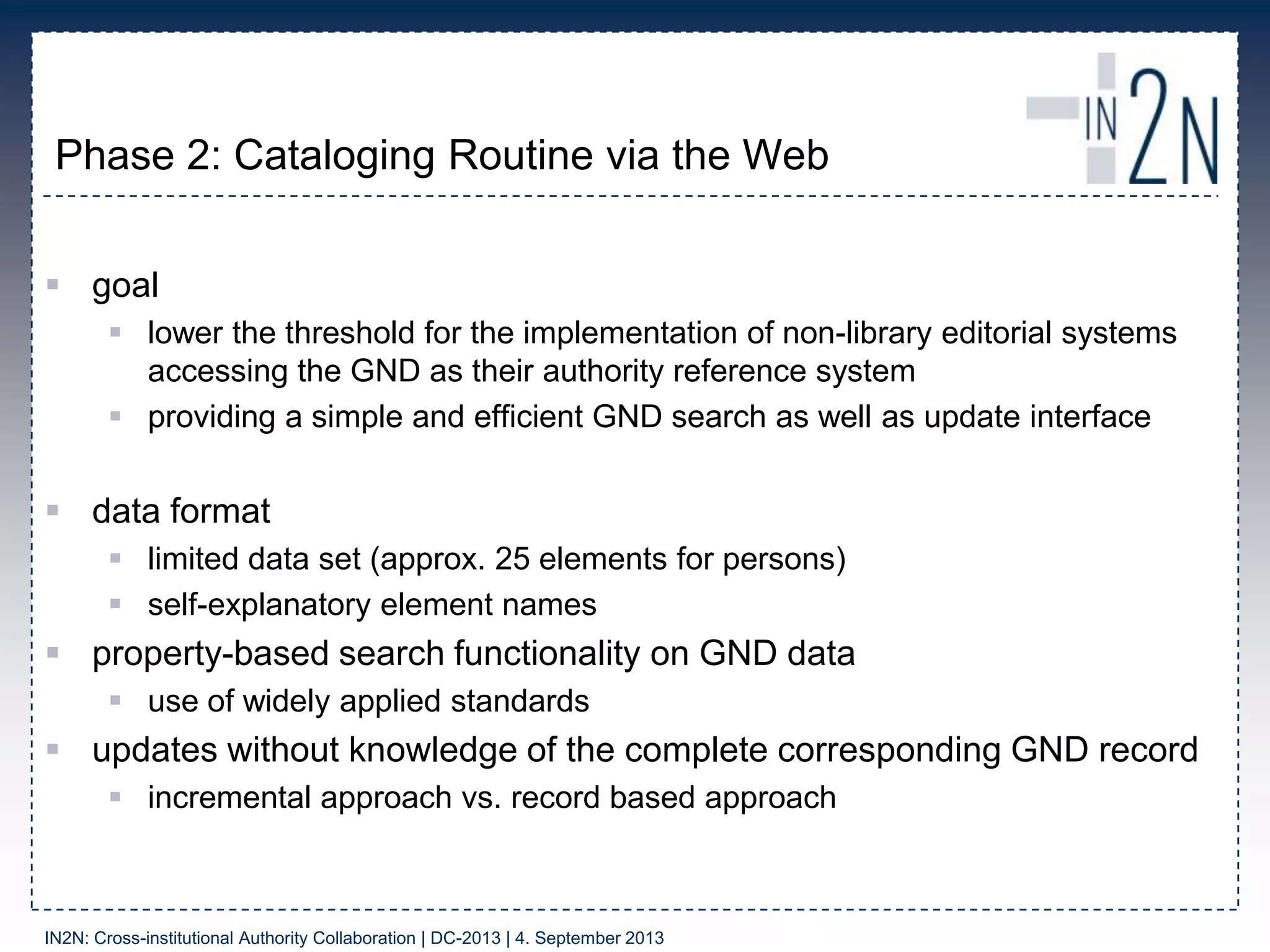 Phase 2: Cataloging Routine via the Web
 goal
 lower the threshold for the implementation of non-library editorial systems
accessing the GND as their authority reference system
 providing a simple and efficient GND search as well as update interface
 data format
 limited data set (approx. 25 elements for persons)
 self-explanatory element names
 property-based search functionality on GND data
 use of widely applied standards
 updates without knowledge of the complete corresponding GND record
 incremental approach vs. record based approach
IN2N: Cross-institutional Authority Collaboration | DC-2013 | 4. September 2013
 