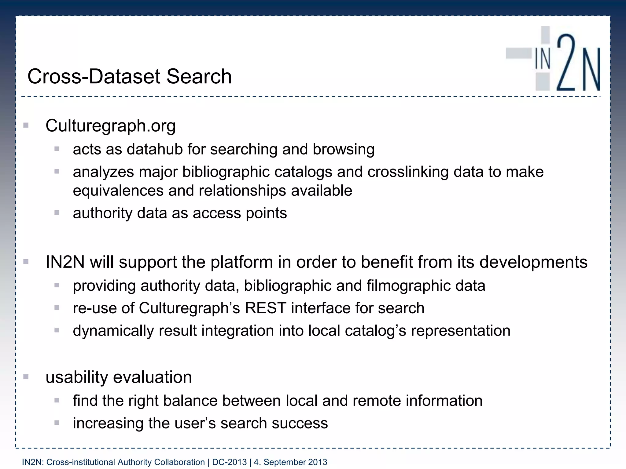 Cross-Dataset Search
 Culturegraph.org
 acts as datahub for searching and browsing
 analyzes major bibliographic catalogs and crosslinking data to make
equivalences and relationships available
 authority data as access points
 IN2N will support the platform in order to benefit from its developments
 providing authority data, bibliographic and filmographic data
 re-use of Culturegraph‟s REST interface for search
 dynamically result integration into local catalog‟s representation
 usability evaluation
 find the right balance between local and remote information
 increasing the user‟s search success
IN2N: Cross-institutional Authority Collaboration | DC-2013 | 4. September 2013
 
