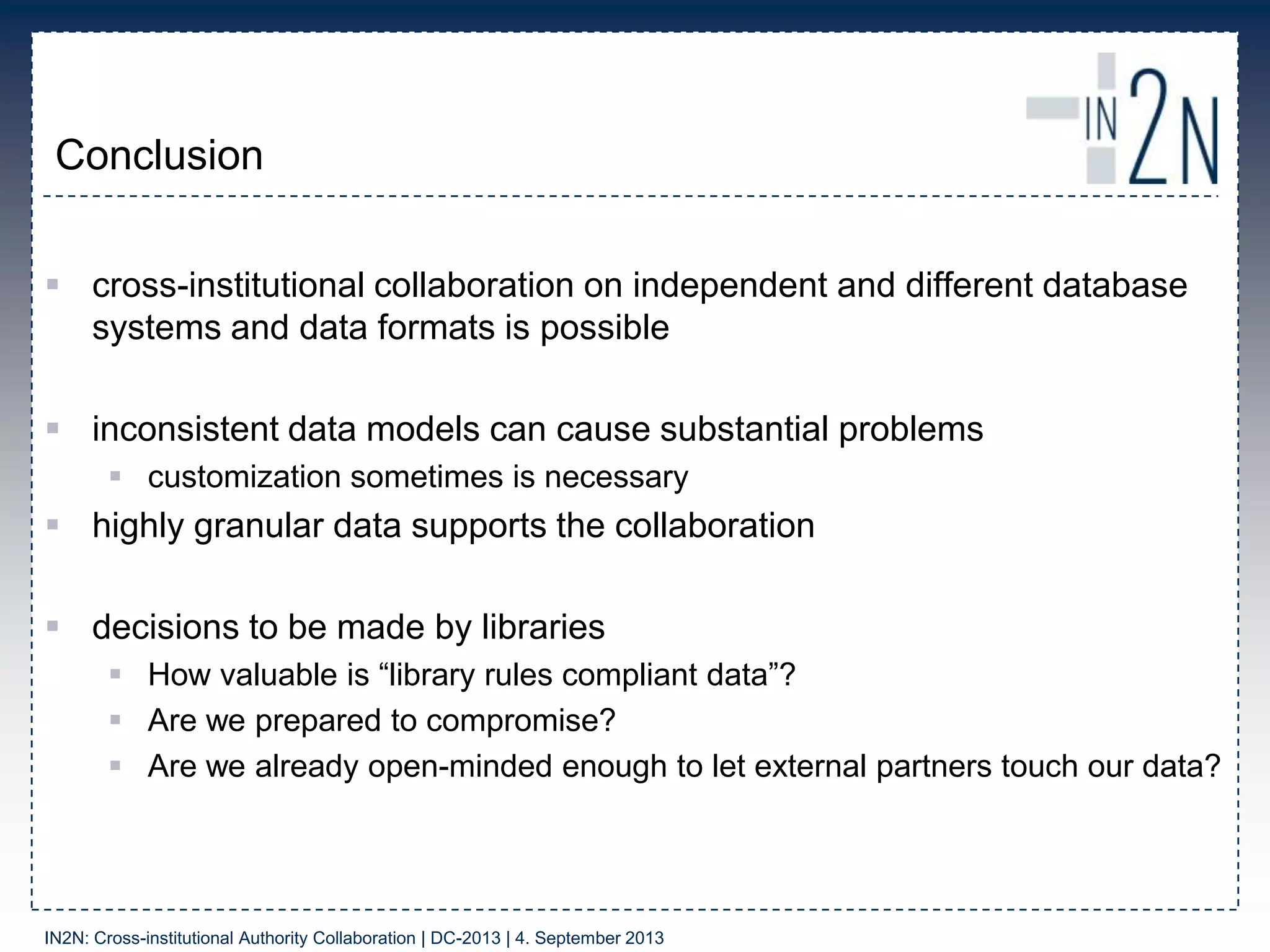 Conclusion
 cross-institutional collaboration on independent and different database
systems and data formats is possible
 inconsistent data models can cause substantial problems
 customization sometimes is necessary
 highly granular data supports the collaboration
 decisions to be made by libraries
 How valuable is “library rules compliant data”?
 Are we prepared to compromise?
 Are we already open-minded enough to let external partners touch our data?
IN2N: Cross-institutional Authority Collaboration | DC-2013 | 4. September 2013
 