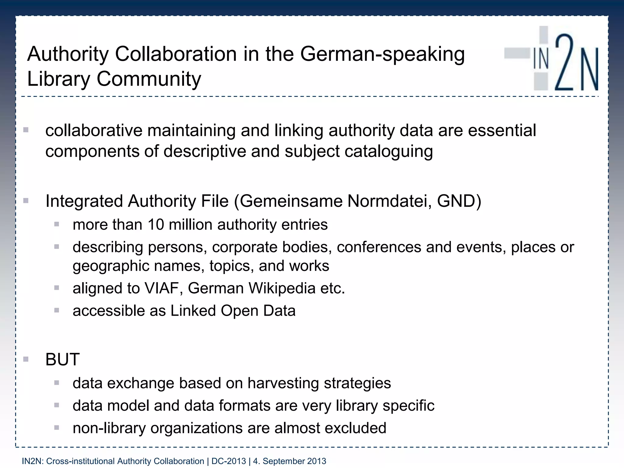 Authority Collaboration in the German-speaking
Library Community
 collaborative maintaining and linking authority data are essential
components of descriptive and subject cataloguing
 Integrated Authority File (Gemeinsame Normdatei, GND)
 more than 10 million authority entries
 describing persons, corporate bodies, conferences and events, places or
geographic names, topics, and works
 aligned to VIAF, German Wikipedia etc.
 accessible as Linked Open Data
 BUT
 data exchange based on harvesting strategies
 data model and data formats are very library specific
 non-library organizations are almost excluded
IN2N: Cross-institutional Authority Collaboration | DC-2013 | 4. September 2013
 