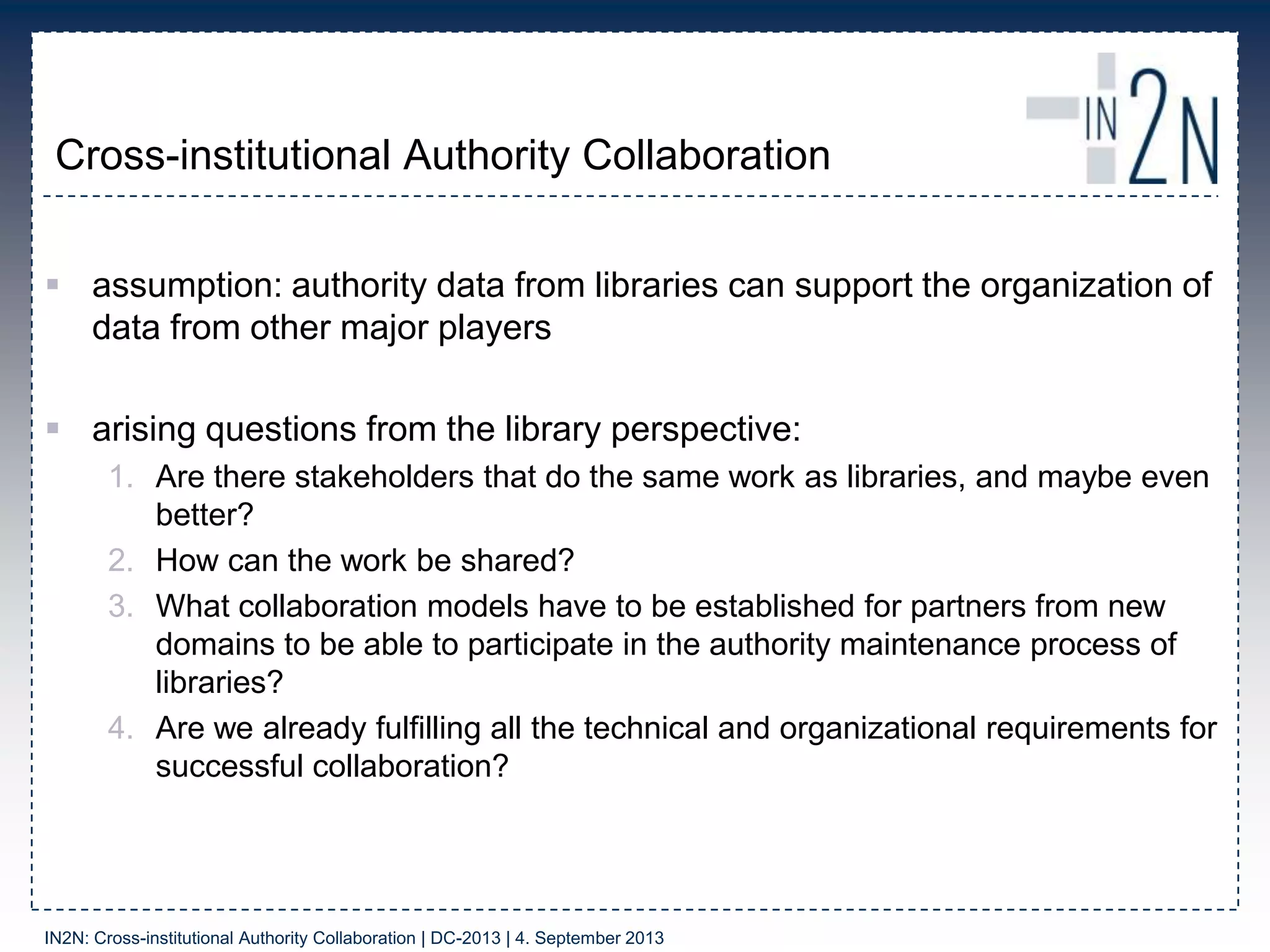 Cross-institutional Authority Collaboration
 assumption: authority data from libraries can support the organization of
data from other major players
 arising questions from the library perspective:
1. Are there stakeholders that do the same work as libraries, and maybe even
better?
2. How can the work be shared?
3. What collaboration models have to be established for partners from new
domains to be able to participate in the authority maintenance process of
libraries?
4. Are we already fulfilling all the technical and organizational requirements for
successful collaboration?
IN2N: Cross-institutional Authority Collaboration | DC-2013 | 4. September 2013
 