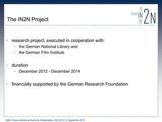 The IN2N Project
 research project, executed in cooperation with:
 the German National Library and
 the German Film Institute
 duration
 December 2012 - December 2014
 financially supported by the German Research Foundation
IN2N: Cross-institutional Authority Collaboration | DC-2013 | 4. September 2013
 