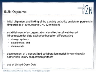 IN2N Objectives
 initial alignment and linking of the existing authority entries for persons in
filmportal.de (180.000) and GND (2.9 million)
 establishment of an organizational and technical web-based
infrastructure for data exchange based on differentiating
 storage systems,
 data formats, and
 data models
 development of a generalized collaboration model for working with
further non-library cooperation partners
 use of Linked Open Data
IN2N: Cross-institutional Authority Collaboration | DC-2013 | 4. September 2013
 
