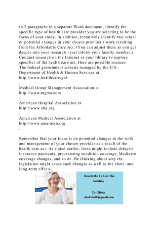 In 2 paragraphs in a separate Word document, identify the
specific type of health care provider you are selecting to be the
focus of your study. In addition, tentatively identify two actual
or potential changes in your chosen provider's work resulting
from the Affordable Care Act. (You can adjust these as you get
deeper into your research - just inform your faculty member.)
Conduct research on the Internet or your library to explore
specifics of the health care act. Here are possible sources:
The federal government website managed by the U.S.
Department of Health & Human Services at
http://www.healthcare.gov
.
Medical Group Management Association at
http://www.mgma.com
.
American Hospital Association at
http://www.aha.org
.
American Medical Association at
http://www.ama-assn.org
.
Remember that your focus is on potential changes in the work
and management of your chosen provider as a result of the
health care act. As stated earlier, these might include delayed
insurance payments, pre-existing condition coverage, Medicare
coverage changes, and so on. Be thinking about why the
legislation might cause such changes as well as the short- and
long-term effects.
 