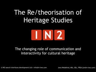 The Re/theorisation of
                   Heritage Studies



                 The changing role of communication and
                    interactivity for cultural heritage


© IN2 search interfaces development Ltd • info@in-two.com   Jana Wedekind, MSc, BSc, FRSA (jw@in-two.com)
 