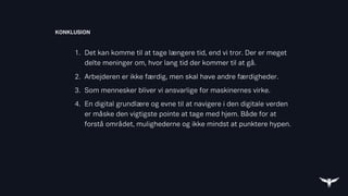 1. Det kan komme til at tage længere tid, end vi tror. Der er meget
delte meninger om, hvor lang tid der kommer til at gå.
2. Arbejderen er ikke færdig, men skal have andre færdigheder.
3. Som mennesker bliver vi ansvarlige for maskinernes virke.
4. En digital grundlære og evne til at navigere i den digitale verden
er måske den vigtigste pointe at tage med hjem. Både for at
forstå området, mulighederne og ikke mindst at punktere hypen.
KONKLUSION
 