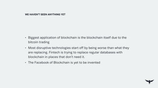 • Biggest application of blockchain is the blockchain itself due to the
bitcoin trading
• Most disruptive technologies start off by being worse than what they
are replacing. Fintech is trying to replace regular databases with
blockchain in places that don’t need it.
• The Facebook of Blockchain is yet to be invented
WE HAVEN’T SEEN ANYTHING YET
 