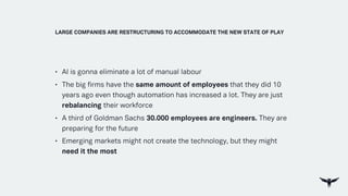 • AI is gonna eliminate a lot of manual labour
• The big firms have the same amount of employees that they did 10
years ago even though automation has increased a lot. They are just
rebalancing their workforce
• A third of Goldman Sachs 30.000 employees are engineers. They are
preparing for the future
• Emerging markets might not create the technology, but they might
need it the most
LARGE COMPANIES ARE RESTRUCTURING TO ACCOMMODATE THE NEW STATE OF PLAY
 