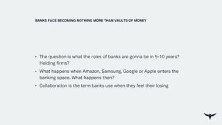 • The question is what the roles of banks are gonna be in 5-10 years?
Holding firms?
• What happens when Amazon, Samsung, Google or Apple enters the
banking space. What happens then?
• Collaboration is the term banks use when they feel their losing
BANKS FACE BECOMING NOTHING MORE THAN VAULTS OF MONEY
 