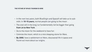 • In the next two years, both BlueOrigin and SpaceX will take us to sub-
orbit. In 10-15 years, normal people can going to the moon
• The cost will in the long run fundamentally not be bigger than going
from LA to New York
• Go to the moon for the weekend to have fun
• Colonize the moon, which is a nice stepping stone for Mars.
• By 2050, have a settlement on Mars, discovered life in space and
found out more about our origins.
THE FUTURE OF SPACE TOURISM IS HERE
 
