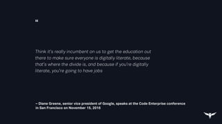 “
– Diane Greene, senior vice president of Google, speaks at the Code Enterprise conference
in San Francisco on November 15, 2016
Think it’s really incumbent on us to get the education out
there to make sure everyone is digitally literate, because
that’s where the divide is, and because if you’re digitally
literate, you’re going to have jobs
 
