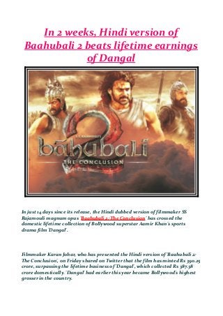 In 2 weeks, Hindi version of
Baahubali 2 beats lifetime earnings
of Dangal
In just 14 days since its release, the Hindi dubbed version of filmmaker SS
Rajamouli magnum opus 'Baahubali 2: The Conclusion' has crossed the
domestic lifetime collection of Bollywood superstar Aamir Khan's sports
drama film 'Dangal'.
Filmmaker Karan Johar, who has presented the Hindi version of 'Baahubali 2:
The Conclusion', on Friday shared on Twitter that the film has minted Rs 390.25
crore, surpassing the lifetime business of 'Dangal', which collected Rs 387.38
crore domestically. 'Dangal' had earlier this year became Bollywood's highest
grosser in the country.
 