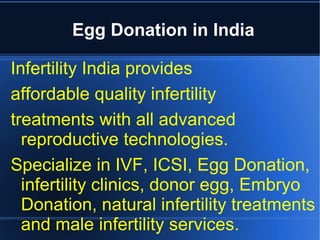 Egg Donation in India

Infertility India provides
affordable quality infertility
treatments with all advanced
  reproductive technologies.
Specialize in IVF, ICSI, Egg Donation,
  infertility clinics, donor egg, Embryo
  Donation, natural infertility treatments
  and male infertility services.
 