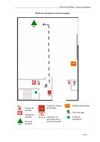 IN 031/DAT/CBMSC – Plano de Emergência
10/11
Planta de emergência externa (exemplo)
Extintor de
incêndio
Hidrante de
incêndio
Ponto de
Encontro
Central de Alarme
de Incêndio
Caminho a ser
percorrido para o
ponto de encontro
Hidrante de Recalque
Você está aqui
Escada de
emergência
 