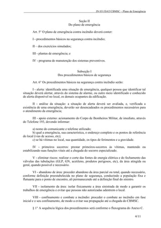 IN 031/DAT/CBMSC – Plano de Emergência
4/11
Seção II
Do plano de emergência
Art. 5° O plano de emergência contra incêndio deverá conter:
I - procedimentos básicos na segurança contra incêndio;
II – dos exercícios simulados;
III - plantas de emergência; e
IV - programa de manutenção dos sistemas preventivos.
Subseção I
Dos procedimentos básicos de segurança
Art. 6° Os procedimentos básicos na segurança contra incêndio serão:
I - alerta: identificada uma situação de emergência, qualquer pessoa que identificar tal
situação deverá alertar, através do sistema de alarme, ou outro meio identificado e conhecido
de alerta disponível no local, os demais ocupantes da edificação.
II - análise da situação: a situação de alerta deverá ser avaliada, e, verificada a
existência de uma emergência, deverão ser desencadeados os procedimentos necessários para
o atendimento da emergência;
III - apoio externo: acionamento do Corpo de Bombeiros Militar, de imediato, através
do Telefone 193, devendo informar:
a) nome do comunicante e telefone utilizado;
b) qual a emergência, sua característica, o endereço completo e os pontos de referência
do local (vias de acesso, etc);
c) se há vítimas no local, sua quantidade, os tipos de ferimentos e a gravidade.
IV - primeiros socorros: prestar primeiros-socorros às vítimas, mantendo ou
estabilizando suas funções vitais até a chegada do socorro especializado.
V - eliminar riscos: realizar o corte das fontes de energia elétrica e do fechamento das
válvulas das tubulações (GLP, GN, acetileno, produtos perigosos, etc), da área atingida ou
geral, quando possível e necessário.
VI - abandono de área: proceder abandono da área parcial ou total, quando necessário,
conforme definição preestabelecida no plano de segurança, conduzindo a população fixa e
flutuante para o ponto de encontro, ali permanecendo até a definição final do sinistro.
VII - isolamento da área: isolar fisicamente a área sinistrada de modo a garantir os
trabalhos de emergência e evitar que pessoas não autorizadas adentrem o local.
VIII - confinamento e combate a incêndio: proceder o combate ao incêndio em fase
inicial e o seu confinamento, de modo a evitar sua propagação até a chegada do CBMSC.
§ 1° A sequência lógica dos procedimentos será conforme o fluxograma do Anexo C.
 
