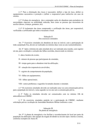 IN 031/DAT/CBMSC – Plano de Emergência
5/11
§ 2° Para a eliminação dos riscos é necessário: definir o tipo de risco, definir os
equipamentos necessários à proteção e definir o responsável para realizá-los em caso de
sinistro.
§ 3° O plano de emergência deve contemplar ações de abandono para portadores de
necessidades especiais ou mobilidade reduzida, bem como as pessoas que necessitem de
auxílio (idosos, crianças, gestantes, etc).
§ 4° O isolamento das áreas compreende a verificação das áreas, por responsável,
verificando e certificando que todos evacuaram o local.
Subseção II
Dos exercícios simulados
Art. 7° Exercícios simulados de abandono de área no imóvel, com a participação de
toda a população fixa, devem ser realizados no mínimo duas vezes ao ano (semestralmente).
Art. 8° Após o término de cada simulado deve ser realizada uma reunião, com registro
em ata, para a avaliação e correção das falhas ocorridas, descrevendo no mínimo:
I - data e horário do evento;
II - número de pessoas que participaram do simulado;
III - tempo gasto para o abandono total da edificação;
IV - atuação dos responsáveis envolvidos;
V - registro do comportamento da população;
VI - falhas em equipamentos;
VII - falhas operacionais;
VIII - outros problemas e sugestões levantados durante o simulado.
§ 1° Os exercícios simulados deverão ser realizados uma vez com comunicação prévia
para a população do imóvel; e uma segunda vez no ano sem a comunicação prévia.
§ 2° Todos os simulados deverão ser comunicados com no mínimo 24h de
antecedência ao CBMSC.
§ 3° Os exercícios simulados poderão ter a participação do CBMSC, mediante
solicitação prévia e avaliação da Autoridade Bombeiro Militar conforme o caso.
Subseção III
Da planta de emergência
Art. 9° A planta de emergência visa facilitar o reconhecimento do local por parte da
população da edificação e das equipes de resgate dividindo-se em dois tipos: interna e externa,
conforme exemplos do Anexo B.
 