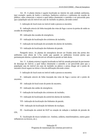 IN 031/DAT/CBMSC – Plano de Emergência
6/11
Art. 10. A planta interna é aquela localizada no interior de cada unidade autônoma,
(por exemplo: quarto de hotéis e similares, banheiros coletivos e ambientes de reunião de
público, salas comerciais e outros) a qual indica claramente o caminho a ser percorrido para
que a população saia do imóvel em caso de incêndio ou pânico, devendo conter:
I - indicação do local exato no imóvel onde a pessoa se encontra;
II - indicação através de linha tracejada das rotas de fuga e acesso às portas de saída ou
escadas de emergência;
III - indicação das escadas de emergência;
IV - indicação da localização dos extintores de incêndio;
V - indicação da localização do acionador do alarme de incêndio;
VI - indicação da localização dos hidrantes de parede.
Parágrafo único. As plantas de emergência devem ser fixadas atrás das portas dos
ambientes com altura de 1,7m, sendo que quando os ambientes tiverem portas que
permaneçam abertas, a planta deverá ser afixada na parede ao lado desta.
Art. 11. A planta externa é aquela localizada no hall de entrada principal do pavimento
de descarga do imóvel, a qual indica claramente o caminho a ser percorrido para que a
população saia do imóvel em caso de incêndio ou pânico e possa chegar até o ponto de
encontro (local seguro no térreo e fora da edificação) devendo conter:
I - indicação do local exato no imóvel onde a pessoa se encontra;
II - indicação através de linha tracejada das rotas de fuga e acesso até o ponto de
encontro;
III – indicação do local exato do ponto de encontro;
IV - indicação das saídas de emergência;
V - indicação da localização dos extintores de incêndio;
VI - indicação da localização da central de alarme de incêndio;
VII - indicação da localização dos hidrantes de parede;
VIII - indicação da localização do hidrante de recalque;
IX - localização da central de GLP ou estação de redução e medição de pressão de
GN;
X - localização de riscos isolados (ex: Amônia, caldeira, transformadores, outros gases
inflamáveis ou tóxicos, etc.).
Subseção IV
Programa de manutenção dos sistemas preventivos
 