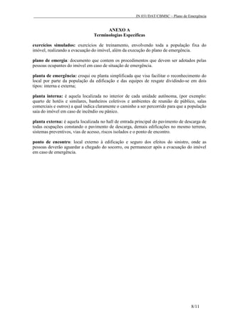 IN 031/DAT/CBMSC – Plano de Emergência
8/11
ANEXO A
Terminologias Específicas
exercícios simulados: exercícios de treinamento, envolvendo toda a população fixa do
imóvel, realizando a evacuação do imóvel, além da execução do plano de emergência.
plano de emergia: documento que contem os procedimentos que devem ser adotados pelas
pessoas ocupantes do imóvel em caso de situação de emergência.
planta de emergência: croqui ou planta simplificada que visa facilitar o reconhecimento do
local por parte da população da edificação e das equipes de resgate dividindo-se em dois
tipos: interna e externa;
planta interna: é aquela localizada no interior de cada unidade autônoma, (por exemplo:
quarto de hotéis e similares, banheiros coletivos e ambientes de reunião de público, salas
comerciais e outros) a qual indica claramente o caminho a ser percorrido para que a população
saia do imóvel em caso de incêndio ou pânico.
planta externa: é aquela localizada no hall de entrada principal do pavimento de descarga de
todas ocupações constando o pavimento de descarga, demais edificações no mesmo terreno,
sistemas preventivos, vias de acesso, riscos isolados e o ponto de encontro.
ponto de encontro: local externo à edificação e seguro dos efeitos do sinistro, onde as
pessoas deverão aguardar a chegado do socorro, ou permanecer após a evacuação do imóvel
em caso de emergência.
 