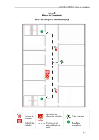 IN 031/DAT/CBMSC – Plano de Emergência
9/11
Anexo B
Plantas de Emergência
Planta de emergência interna (exemplo)
Extintor de
incêndio
Hidrante de
incêndio
Acionador do
alarme de incêndio
Caminho a ser
percorrido para a
saída
Você está aqui
Escada de
emergência
 