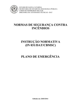 ESTADO DE SANTA CATARINA
SECRETARIA DE ESTADO DA SEGURANÇA PÚBLICA
CORPO DE BOMBEIROS MILITAR
DIRETORIA DE ATIVIDADES TÉCNICAS - DAT
NORMAS DE SEGURANÇA CONTRA
INCÊNDIOS
INSTRUÇÃO NORMATIVA
(IN 031/DAT/CBMSC)
PLANO DE EMERGÊNCIA
Editada em: 28/03/2014
 