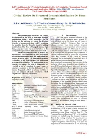 R.J.V. Anil Kumar, Dr Y.Venkata Mohana Reddy, Dr. K.Prahlada Rao / International Journal
of Engineering Research and Applications (IJERA) ISSN: 2248-9622 www.ijera.com
Vol. 3, Issue 3, May-Jun 2013, pp.1453-1459
1453 | P a g e
Critical Review On Structural Dynamic Modification On Beam
Structures
R.J.V. Anil Kumar, Dr Y.Venkata Mohana Reddy, Dr. K.Prahlada Rao
Lecturer, Dept of Mech. Engg., JNTUA College of Engg., Anantapur
Prof. and HOD, GPREC, Kurnool.
Professor, JNTUA College of Engg., Anantapur.
Abstract:
The present paper illustrates the various
developments in the field of structural dynamic
modification (SDM). SDM techniques can be
defined as the methods by which the dynamic
behavior of a structure is improved by predicting
the modified behavior brought about by adding
modifications like those of lumped masses, rigid
links, dampers, beams etc or by variations in the
configuration parameters of the structures itself.
The theory of SDM started in the late 70s.
But intensive research has taken place only after a
decade and subsequently light has been put on this
subject in recent years. The contribution of many
researchers to this field has taken the subject to a
new era of investigation. The modification in any
structure to improve its natural frequencies has
received a lot of attention in many areas as
structure response is heavily influenced by its
natural frequencies. FEM is a basic tool that is
used for analysis of such structures, which
simplifies the laborious calculations
Keywords: Beam Analysis, Eigen Values, Natural
frequencies, SDM
Abbreviations:
SDM : Structural Dynamic Modification
3D : 3 Dimensional
DOF : Degrees of Freedom
IMAC : International Modal Analysis
Conference
EM : Eigen value Modification
LEMP : Local Eigen Value Modification
procedure
FRF : Frequency Response Function
LMM : Linear Modification Method
DMM ; Direct Modification Method
MUCO: Modal updating using constrained
optimization
FEA : Finite Element Analysis
MAC : Modal Assurance Criterion
EMA : Experimental Modal Analysis
IESM : Iterative method or inverse Eigen
sensitivity Method
I. Introduction:
The first useful structural element in the
SDM process to be considered was a general 3D
beam element (useful for beam and rib types of
modification studies). However, there was an
inherent problem when these realistic structural
elements were used in conjunction with modal data
obtained from a modal test. The Lack of rotational
DOF was a major obstacle at the introduction of the
SDM technique and still presents unique obstacles to
efficient implementation. A great deal of research
effort was expended in the 1980s to develop
techniques for the estimation of rotational DOF as
well as the development of structural elements
Since rotational measurements may not exist or be
available, efforts were focused on approximations of
general 3D structural elements using only available
translational information. Beam approximations using
3-point bending equations were the first estimates to
be used. These provided reasonably good results for
systems that behaved with beam-like responses in the
modified system characteristics. In general, the first
ten years of the International Modal Analysis
Conference (IMAC) were seen to be the birth and
development of the Structural Dynamic Modification
Technique. The development of the proportional and
complex mode Eigen value modification technique
with the computationally efficient Local Eigen value
Modification Technique (LEMP) was the subject of
many papers in the early years of IMAC. This was
followed by the development of more realistic
structural elements for component modification
studies as well as system models from component
modes. The development of tools to estimate
rotational DOF was evident during the same period.
II. Origin for research -1980
Around in 1980s research was done by B.P.
Wang etal on S.D.M. on some existing structures and
presented the paper, ‘Structural Dynamic
Modification using Modal Analysis Data [1]. The
Frequency Response Functions (FRF) of the modified
structure was studied using the frequency response
data of the existing structure. An experiment was
performed on a 31 cm square Aluminum plate.
Graphs were plotted with frequency on X axis and
magnitude of transfer function on Y axis. For every
 