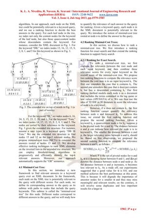 K. L. A. Nivedita, R. Naveen, K. Sravani / International Journal of Engineering Research and
Applications (IJERA) ISSN: 2248-9622 www.ijera.com
Vol. 3, Issue 4, Jul-Aug 2013, pp.1579-1583
1582 | P a g e
algorithms. In our approach, each node on the XML
tree could be potentially relevant to a keyword query,
and we use a ranking function to decide the best
answers to the query. For each leaf node in the trie,
we index not only the content nodes for the keyword
of the leaf node, but also those quasi-content nodes
whose descendants contain the keyword. For
instance, consider the XML document in Fig. 1. For
the keyword “DB,” we index nodes 13, 16, 12, 15, 9,
2, 8, 1, and 5 for this keyword as shown in Fig. 3.
Fig. 3. The extended trie on top of words in Fig. 1 (a
part of words).
For the keyword “IR,” we index nodes 6, 16,
24, 5, 15, 23, 2, 20, and 1. For the keyword “Tom,”
we index nodes 14, 17, 12, 15, 9, 2, 8, 1, and 5. The
nodes are sorted by their relevance to the keyword.
Fig. 3 gives the extended trie structure. For instance,
assume a user types in a keyword query “DB IR
Tom.” We use the extended trie structure to find
nodes 15 and 12 as the top-2 relevant nodes. We
propose minimal-cost trees (MCTs) to construct the
answers rooted at nodes 15 and 12. We develop
effective ranking techniques to rank XML elements
on the inverted lists in the extended trie structure. We
can employ threshold-based algorithms to
progressively and efficiently identify the top-k
relevant answers. Moreover, our approach
automatically supports the “OR” semantics.
4.1 Minimal-Cost Tree:
In this section, we introduce a new
framework to find relevant answers to a keyword
query over an XML document. In the framework,
each node on the XML tree is potentially relevant to
the query with different scores. For each node, we
define its corresponding answer to the query as its
subtree with paths to nodes that include the query
keywords. This subtree is called the “minimal-cost
tree” for this node. Different nodes correspond to
different answers to the query, and we will study how
to quantify the relevance of each answer to the query
for ranking .Given a keyword query, each node n in
the XML document is potentially relevant to the
query. We introduce the notion of minimal-cost tree
rooted at node n to define the answer to the query.
4.2 Ranking Minimal-Cost Trees:
In this section, we discuss how to rank a
minimal-cost tree. We first introduce a ranking
function for exact search and then extend the ranking
function to support fuzzy search
4.2.1 Ranking for Exact Search.
To rank a minimal-cost tree, we first
evaluate the relevance between the root node and
each input keyword, and then combine these
relevance scores for every input keyword as the
overall score of the minimal-cost tree. We propose
two ranking functions to compute the relevance score
between the root note n to an input keyword ki. The
first one considers the case that n contains ki. The
second one considers the case that n does not contain
ki but has a descendant containing ki. Our first
ranking method models each node n as a document
that includes the terms contained in the tag name or
text values (#PCDATA) of n. We can then use the
idea of TF/IDF in IR literature to score the relevance
of node n to a keyword.
However, if n does not contain ki, the first
ranking function cannot quantify the relevancy
between node n and keyword ki. To address this
issue, we extend the first ranking function and
propose the second ranking function. Given a
keyword kj, a quasi-content node n for kj, suppose p
is the pivotal node for n and kj. The distance between
n and p can indicate how relevant the node n is to
keyword kj. The smaller the distance between n and
p, the larger relevancy score between n and kj should
be. Based on this observation, we proposed the
second ranking function to compute the relevance
between n and kj as follows:
Where P is the set of pivotal nodes for n and
kj, α is a damping factor between 0 and 1, and Δ(n,p)
denotes the distance between node n and node p. As
the distance between n and p increases, n becomes
less relevant to kj. As a trade off, our experiments
suggested that a good value for α is 0.8, and our
method achieves the best performance at this point.
This is because it will degrade the importance of
ancestor nodes for a smaller α and thus may miss
meaningful and relevant results; on the contrary, it
will involve some duplicates and less important
results for a larger α.
 