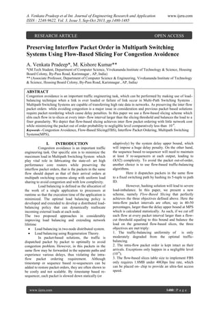 A. Venkata Pradeep et al Int. Journal of Engineering Research and Application
ISSN : 2248-9622, Vol. 3, Issue 5, Sep-Oct 2013, pp.1480-1485

RESEARCH ARTICLE

www.ijera.com

OPEN ACCESS

Preserving Interflow Packet Order in Multipath Switching
Systems Using Flow-Based Slicing For Congestion Avoidence
A. Venkata Pradeep*, M. Kishore Kumar**
*(M.Tech Student, Department of Computer Science, Vivekananda Institute of Technology & Science, Housing
Board Colony, By-Pass Road, Karimnagar , AP, India)
** (Associate Professor, Department of Computer Science & Engineering, Vivekananda Institute of Technology
& Science, Housing Board Colony, By-Pass Road, Karimnagar , AP, India)

ABSTRACT
Congestion avoidance is an important traffic engineering task, which can be performed by making use of loadbalancing technique when a link is over loaded or failure of link occur in Multi-Path Switching Systems .
Multipath Switching Systems are capable of transferring high rate data in networks. As preserving the inter flow
packet orders while avoiding congestion is a major issue in consideration and previous packet based solutions
require packet reordering which cause delay penalties. In this paper we use a flow-based slicing scheme which
slits each flow in to slices at every inter- flow interval larger than the slicing threshold and balances the load to a
finer granularity. We depict that flow-based slicing achieves inter flow packet ordering with little network cost
while minimizing the packet out of order probability to negligible level comparatively less than 10 -6.
Keywords - Congestion Avoidence, Flow-Based Slicing(FBS), Interflow Packet Ordering, Multipath Switching
Systems(MPS),

I.

INTRODUCTION

Congestion avoidance is an important traffic
engineering task. Our specific aim is to minimize the
maximum load in Multipath Switching System which
play vital role in fabricating the state-of- art high
performance core routers while preserving the
interflow packet orders, that is the packets in the same
flow should depart as that of their arrival orders at
multipath switching systems along with uniform load
sharing to avoid congestion and with low complexity.
Load balancing is defined as the allocation of
the work of a single application to processors at
runtime so that the execution time of the application is
minimized. The optimal load balancing policy is
developed and extended to develop a distributed loadbalancing policy that can dynamically reallocate
incoming external loads at each node.
The two proposed approaches in considerably
improving load balancing and extending network
lifetime
 Load balancing in two-node distributed system.
 Load balancing using Regeneration Theory.
In packet-based solutions, the traffic is
dispatched packet by packet to optimally to avoid
congestion problem. However, in this packets in the
same flow may be forwarded in the separate paths and
experience various delays, thus violating the intraflow packet ordering requirement. Although
timestamp or sequence based re-sequencers can be
added to restore packet orders, they are often shown to
be costly and not scalable. By timestamp based resequencer, each packet is slowed down statically (or

www.ijera.com

adaptively) by the system delay upper bound, which
will impose a huge delay penalty. On the other hand,
the sequence based re-sequencer will need to maintain
at least N re-sequencers at each output, leading to
O(N2) complexity. To avoid the packet out-of-order,
another choice is to use flow-based traffic-balancing
algorithms.
Here it dispatches packets in the same flow
to a fixed switching path by hashing its 5-tuple to path
ID.
However, hashing solution will lead to severe
load-imbalance. In this paper, we present a new
scheme, namely Flow-Based Slicing that perfectly
achieves the three objectives defined above. Here the
intra-flow packet intervals are often; say in 40-50
percentages, larger than the delay upper bound at MPS
which is calculated statistically. As such, if we cut off
each flow at every packet interval larger than a flowcut threshold equaling to this bound and balance the
load on the generated flow-based slices, the three
objectives are met triply:
1. The traffic-balancing uniformity of
is only
moderately degraded from the optimal trafficbalancing.
2. The intra-flow packet order is kept intact as their
arrivals. Exceptions only happen in a negligible level
(10-6).
3. The flow-based slices table size to implement FBS
only requires 1.8MB under 40Gbps line rate, which
can be placed on- chip to provide an ultra-fast access
speed.

1480 | P a g e

 