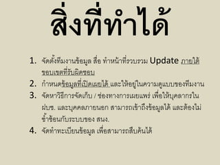 สิ่งที่ทำได้
1. จัดตั้งทีมงานข้อมูล สื่อ ทาหน้าที่รวบรวม Update ภายใต้
ขอบเขตที่รับผิดชอบ
2. กาหนดข้อมูลที่เปิดเผยได้ และให้อยู่ในความดูแบบของทีมงาน
3. จัดหาวิธีการจัดเก็บ / ช่องทางการเผยแพร่ เพื่อให้บุคลากรใน
ฝบช. และบุคคลภายนอก สามารถเข้าถึงข้อมูลได้ และต้องไม่
ซ้าซ้อนกับระบบของ สนง.
4. จัดทาทะเบียนข้อมูล เพื่อสามารถสืบค้นได้
 