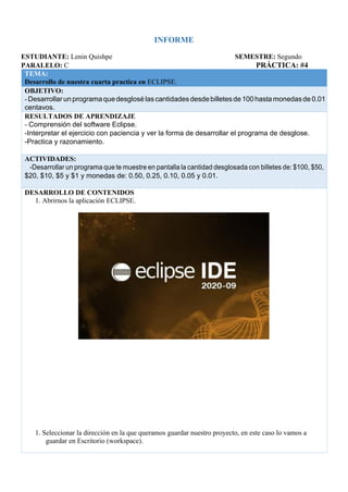 INFORME
ESTUDIANTE: Lenin Quishpe SEMESTRE: Segundo
PARALELO: C PRÁCTICA: #4
TEMA:
Desarrollo de nuestra cuarta practica en ECLIPSE.
OBJETIVO:
-Desarrollar un programaquedesglosé las cantidades desdebilletesde 100hasta monedasde 0.01
centavos.
RESULTADOS DE APRENDIZAJE
- Comprensión del software Eclipse.
-Interpretar el ejercicio con paciencia y ver la forma de desarrollar el programa de desglose.
-Practica y razonamiento.
ACTIVIDADES:
-Desarrollar un programa que te muestre en pantalla la cantidad desglosada con billetes de: $100, $50,
$20, $10, $5 y $1 y monedas de: 0.50, 0.25, 0.10, 0.05 y 0.01.
DESARROLLO DE CONTENIDOS
1. Abrirnos la aplicación ECLIPSE.
1. Seleccionar la dirección en la que queramos guardar nuestro proyecto, en este caso lo vamos a
guardar en Escritorio (workspace).
 