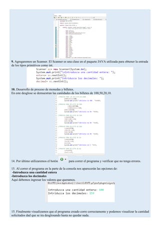 9. Agregaremos un Scanner. El Scanner es una clase en el paquete JAVA utilizada para obtener la entrada
de los tipos primitivos como int.
10. Desarrollo de proceso de monedas y billetes.
En este desglose se demuestran las cantidades de los billetes de 100,50,20,10.
14. Por último utilizaremos el botón para correr el programa y verificar que no tenga errores.
15. Al correr el programa en la parte de la consola nos aparecerán las opciones de:
-Introduzca una cantidad entera
-Introduzca los decimales
Aquí debemos ingresar los valores que queramos.
15. Finalmente visualizamos que el programa creado corre correctamente y podemos visualizar la cantidad
solicitados dad que se ira desglosando hasta no quedar nada.
 