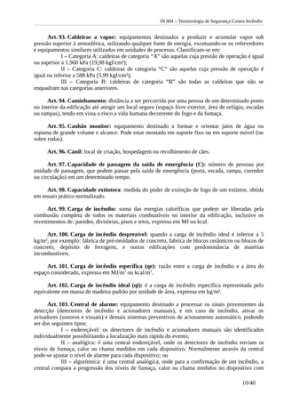 IN 004 – Terminologia de Segurança Contra Incêndio
Art. 93. Caldeiras a vapor: equipamentos destinados a produzir e acumular vapor sob
pressão superior à atmosférica, utilizando qualquer fonte de energia, excetuando-se os refervedores
e equipamentos similares utilizados em unidades de processo. Classificam-se em:
I – Categoria A: caldeiras de categoria “A” são aquelas cuja pressão de operação é igual
ou superior a 1.960 kPa (19,98 kgf/cm²);
II – Categoria C: caldeiras de categoria “C” são aquelas cuja pressão de operação é
igual ou inferior a 588 kPa (5,99 kgf/cm²);
III – Categoria B: caldeiras de categoria “B” são todas as caldeiras que não se
enquadram nas categorias anteriores.
Art. 94. Caminhamento: distância a ser percorrida por uma pessoa de um determinado ponto
no interior da edificação até atingir um local seguro (espaço livre exterior, área de refúgio, escadas
ou rampas), tendo em vista o risco a vida humana decorrente do fogo e da fumaça.
Art. 95. Canhão monitor: equipamento destinado a formar e orientar jatos de água ou
espuma de grande volume e alcance. Pode estar montado em suporte fixo ou em suporte móvel (ou
sobre rodas).
Art. 96. Canil: local de criação, hospedagem ou recolhimento de cães.
Art. 97. Capacidade de passagem da saída de emergência (C): número de pessoas por
unidade de passagem, que podem passar pela saída de emergência (porta, escada, rampa, corredor
ou circulação) em um determinado tempo.
Art. 98. Capacidade extintora: medida do poder de extinção de fogo de um extintor, obtida
em ensaio prático normalizado.
Art. 99. Carga de incêndio: soma das energias caloríficas que podem ser liberadas pela
combustão completa de todos os materiais combustíveis no interior da edificação, inclusive os
revestimentos de: paredes, divisórias, pisos e tetos, expressa em MJ ou kcal.
Art. 100. Carga de incêndio desprezível: quando a carga de incêndio ideal é inferior a 5
kg/m², por exemplo: fábrica de pré-moldados de concreto, fabrica de blocos cerâmicos ou blocos de
concreto, depósito de ferragens, e outras edificações com predominância de matérias
incombustíveis.
Art. 101. Carga de incêndio específica (qe): razão entre a carga de incêndio e a área do
espaço considerado, expressa em MJ/m2
ou kcal/m2
.
Art. 102. Carga de incêndio ideal (qi): é a carga de incêndio específica representada pelo
equivalente em massa de madeira padrão por unidade de área, expressa em kg/m².
Art. 103. Central de alarme: equipamento destinado a processar os sinais provenientes da
detecção (detectores de incêndio e acionadores manuais), e em caso de incêndio, ativar os
avisadores (sonoros e visuais) e demais sistemas preventivos de acionamento automático, podendo
ser dos seguintes tipos:
I – endereçável: os detectores de incêndio e acionadores manuais são identificados
individualmente possibilitando a localização mais rápida do evento;
II – analógica: é uma central endereçável, onde os detectores de incêndio enviam os
níveis de fumaça, calor ou chama medidos em cada dispositivo. Normalmente através da central
pode-se ajustar o nível de alarme para cada dispositivo; ou
III – algorítmica: é uma central analógica, onde para a confirmação de um incêndio, a
central compara a progressão dos níveis de fumaça, calor ou chama medidos no dispositivo com
10/40
 