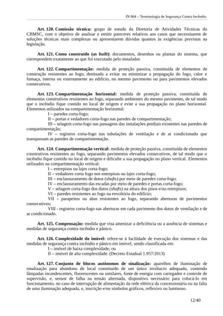 IN 004 – Terminologia de Segurança Contra Incêndio
Art. 120. Comissão técnica: grupo de estudo da Diretoria de Atividades Técnicas do
CBMSC, com o objetivo de analisar e emitir pareceres relativos aos casos que necessitarem de
soluções técnicas mais complexas ou apresentarem dúvidas quantos às exigências previstas na
legislação.
Art. 121. Como construído (as built): documentos, desenhos ou plantas do sistema, que
correspondem exatamente ao que foi executado pelo instalador.
Art. 122. Compartimentação: medida de proteção passiva, constituída de elementos de
construção resistentes ao fogo, destinada a evitar ou minimizar a propagação do fogo, calor e
fumaça, interna ou externamente ao edifício, no mesmo pavimento ou para pavimentos elevados
consecutivos.
Art. 123. Compartimentação horizontal: medida de proteção passiva, constituída de
elementos construtivos resistentes ao fogo, separando ambientes do mesmo pavimento, de tal modo
que o incêndio fique contido no local de origem e evite a sua propagação no plano horizontal.
Elementos utilizados na compartimentação horizontal:
I – paredes corta-fogo;
II – portas e vedadores corta-fogo nas paredes de compartimentação;
III – selagem corta-fogo nas passagens das instalações prediais existentes nas paredes de
compartimentação;
IV – registros corta-fogo nas tubulações de ventilação e de ar condicionado que
transpassam as paredes de compartimentação.
Art. 124. Compartimentação vertical: medida de proteção passiva, constituída de elementos
construtivos resistentes ao fogo, separando pavimentos elevados consecutivos, de tal modo que o
incêndio fique contido no local de origem e dificulte a sua propagação no plano vertical. Elementos
utilizados na compartimentação vertical:
I – entrepisos ou lajes corta-fogo;
II – vedadores corta fogo nos entrepisos ou lajes corta-fogo;
III – enclausuramento de dutos (shafts) por meio de paredes corta-fogo;
IV – enclausuramento das escadas por meio de paredes e portas corta-fogo;
V – selagem corta-fogo dos dutos (shafts) na altura dos pisos e/ou entrepisos;
VI – paredes resistentes ao fogo na envoltória do edifício;
VII – parapeitos ou abas resistentes ao fogo, separando aberturas de pavimentos
consecutivos;
VIII - registros corta-fogo nas aberturas em cada pavimento dos dutos de ventilação e de
ar condicionado.
Art. 125. Compensação: medida que visa amenizar a deficiência ou a ausência de sistemas e
medidas de segurança contra incêndio e pânico.
Art. 126. Complexidade do imóvel: refere-se à facilidade de execução dos sistemas e das
medidas de segurança contra incêndio e pânico em imóvel, sendo classificada em:
I – imóvel de baixa complexidade; ou
II – imóvel de alta complexidade. (Decreto Estadual 1.957/2013)
Art. 127. Conjunto de blocos autônomos de sinalização: aparelhos de iluminação de
sinalização para abandono de local constituído de um único invólucro adequado, contendo
lâmpadas incandescentes, fluorescentes ou similares, fonte de energia com carregador e controle de
supervisão, e, sensor de falha na tensão alternada, dispositivo necessário para colocá-lo em
funcionamento, no caso de interrupção de alimentação da rede elétrica da concessionária ou na falta
de uma iluminação adequada, e, inscrição e/ou símbolos gráficos, reflexivo ou luminoso.
12/40
 