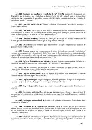 IN 004 – Terminologia de Segurança Contra Incêndio
Art. 128. Conjunto de regulagem e medição de GN (CRM): instalações dotadas de um
dispositivo de segurança que controlam a transferência do gás natural para o consumidor,
garantindo níveis adequados de pressão e volume. O CRM já foi chamado de ERPM – estação de
redução de pressão e medição.
Art. 129. Corredor ou circulação: espaço totalmente desimpedido, destinado a passagem e
evacuação de pessoas.
Art. 130. Corrimão: barra, cano ou peça similar, com superfície lisa, arredondada e contínua,
instalada junto às paredes ou guarda-corpo de escadas, rampas ou passagens, com a finalidade de
servir de apoio/guia para as pessoas durante o deslocamento.
Art. 131. Cortinas naturais: consiste na plantação de faixas ou talhões de espécies de
plantas que têm menor inflamabilidade do que as da plantação principal.
Art. 132. Criadouro: local somente para nascimento e criação temporária de animais de
qualquer espécie e finalidade.
Art. 133. Cronograma de obras: cronograma de ações destinado ao responsável pelo imóvel
e para o acompanhamento e fiscalização da SAT, no qual serão relacionados os prazos ajustados
entre a SAT e o responsável pelo imóvel, para o cumprimento das ações necessárias constantes do
relatório de vistoria para regularização do imóvel e/ou PPCI.
Art. 134. Defletor de aquecedor de passagem a gás: dispositivo destinado a estabelecer o
equilíbrio aerodinâmico entre a corrente dos gases de combustão e o ar exterior.
Art. 135. Degrau: elemento que compõe a escada, constituído por piso (base) e espelho,
cujos apoios permitem a locomoção ascendente ou descendente.
Art. 136. Degraus balanceados: série de degraus ingrauxidos que apresentam o mesmo
tamanho da base na linha de percurso da escada.
Art. 137. Degrau em leque: degrau com piso (base) de geometria triangular ou trapezoidal
(quando a parte mais estreita do degrau possuir largura inferior a 15 cm).
Art. 138. Degrau ingrauxido: degrau que tem a base com forma geométrica de triângulo ou
trapézio.
Art. 139. Densidade crítica de fluxo de energia térmica: mede e descreve a propriedade de
um material (revestimento de piso) manter a chama na sua superfície, quando exposto à radiação
térmica.
Art. 140. Densidade populacional (D): número de pessoas em uma área determinada área,
expresso em pessoas/m2
.
Art. 141. Densidade ótica especifica de fumaça: mede a fumaça gerada por materiais
sólidos durante ensaio, feito em uma câmara de densidade ótica fechada, pela atenuação de um raio
de luz, em razão do acúmulo da fumaça gerada na decomposição pirolítica sem chama e na
combustão com chama.
Art. 142. Depósitos aprimorados ou paióis: depósitos construídos para o armazenamento de
explosivos, acessórios destes, munições, apetrechos, etc., por longo tempo. São construídos em
13/40
 