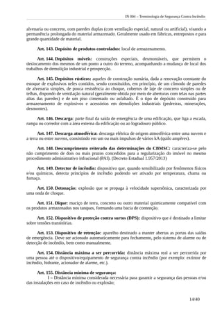 IN 004 – Terminologia de Segurança Contra Incêndio
alvenaria ou concreto, com paredes duplas (com ventilação especial, natural ou artificial), visando a
permanência prolongada do material armazenado. Geralmente usado em fábricas, entrepostos e para
grande quantidade de material.
Art. 143. Depósito de produtos controlados: local de armazenamento.
Art. 144. Depósitos móveis: construções especiais, desmontáveis, que permitem o
deslocamento dos mesmos de um ponto a outro do terreno, acompanhando a mudança de local dos
trabalhos de demolição industrial e prospecção.
Art. 145. Depósitos rústicos: aqueles de construção sumária, dada a renovação constante do
estoque de explosivos neles contidos, sendo constituídos, em princípio, de um cômodo de paredes
de alvenaria simples, de pouca resistência ao choque, cobertos de laje de concreto simples ou de
telhas, dispondo de ventilação natural (geralmente obtida por meio de aberturas com telas nas partes
altas das paredes) e de um piso cimentado ou asfaltado. É o tipo de depósito construído para
armazenamento de explosivos e acessórios em demolições industriais (pedreiras, minerações,
desmontes).
Art. 146. Descarga: parte final da saída de emergência de uma edificação, que liga a escada,
rampa ou corredor com a área externa da edificação ou ao logradouro público.
Art. 147. Descarga atmosférica: descarga elétrica de origem atmosférica entre uma nuvem e
a terra ou entre nuvens, consistindo em um ou mais impulsos de vários kA (quilo ampères).
Art. 148. Descumprimento reiterado das determinações do CBMSC: caracteriza-se pelo
não cumprimento de dois ou mais prazos concedidos para a regularização do imóvel no mesmo
procedimento administrativo infracional (PAI). (Decreto Estadual 1.957/2013)
Art. 149. Detector de incêndio: dispositivo que, quando sensibilizado por fenômenos físicos
e/ou químicos, detecta princípios de incêndio podendo ser ativado por temperatura, chama ou
fumaça.
Art. 150. Detonação: explosão que se propaga à velocidade supersônica, caracterizada por
uma onda de choque.
Art. 151. Dique: maciço de terra, concreto ou outro material quimicamente compatível com
os produtos armazenados nos tanques, formando uma bacia de contenção.
Art. 152. Dispositivo de proteção contra surtos (DPS): dispositivo que é destinado a limitar
sobre tensões transitórias.
Art. 153. Dispositivo de retenção: aparelho destinado a manter abertas as portas das saídas
de emergência. Deve ser acionado automaticamente para fechamento, pelo sistema de alarme ou de
detecção de incêndio, bem como manualmente.
Art. 154. Distância máxima a ser percorrida: distância máxima real a ser percorrida por
uma pessoa até o dispositivo/equipamento de segurança contra incêndio (por exemplo: extintor de
incêndio, hidrante, acionador de alarme, etc.).
Art. 155. Distância mínima de segurança:
I – Distância mínima considerada necessária para garantir a segurança das pessoas e/ou
das instalações em caso de incêndio ou explosão;
14/40
 